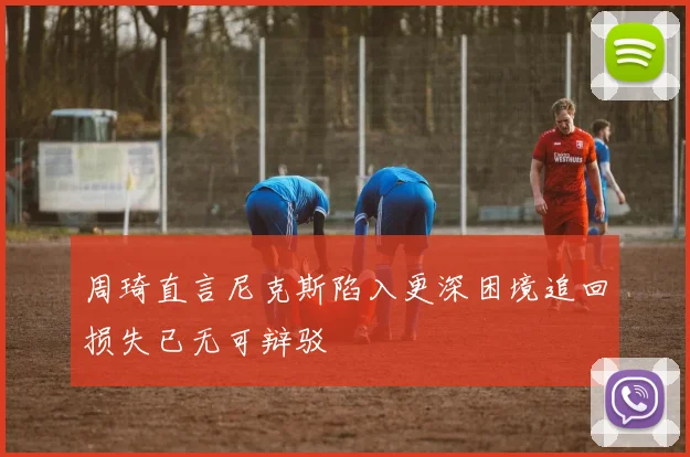 周琦直言尼克斯陷入更深困境追回损失已无可辩驳