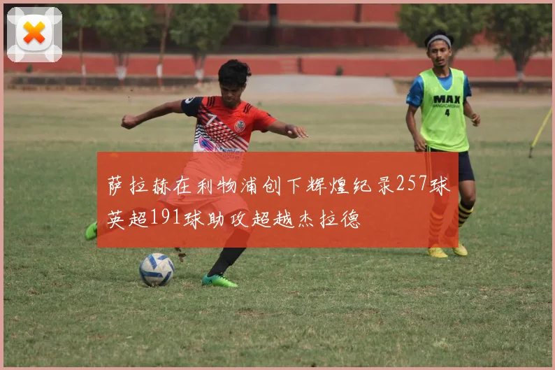 萨拉赫在利物浦创下辉煌纪录257球英超191球助攻超越杰拉德