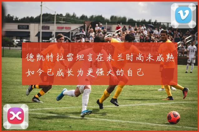 德凯特拉雷坦言在米兰时尚未成熟如今已成长为更强大的自己