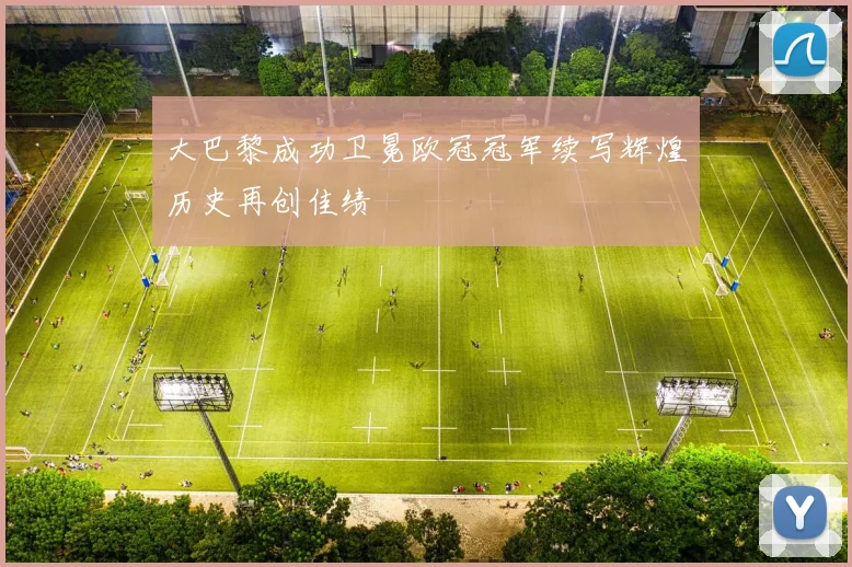 大巴黎成功卫冕欧冠冠军续写辉煌历史再创佳绩