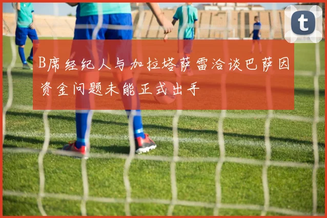 B席经纪人与加拉塔萨雷洽谈巴萨因资金问题未能正式出手
