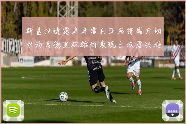 斯基拉透露库库雷利亚或将离开切尔西马德里双雄均表现出浓厚兴趣