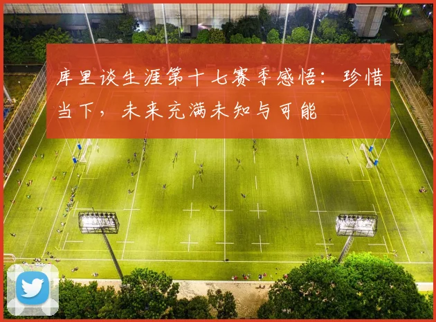 库里谈生涯第十七赛季感悟：珍惜当下，未来充满未知与可能