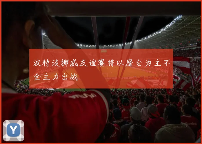 波特谈挪威友谊赛将以磨合为主不全主力出战