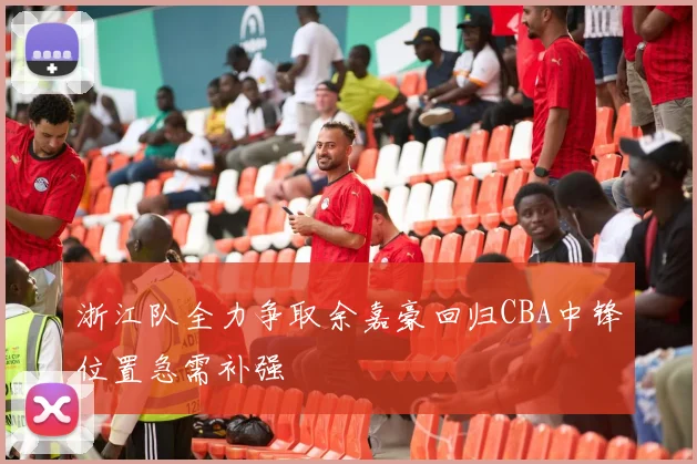 浙江队全力争取余嘉豪回归CBA中锋位置急需补强