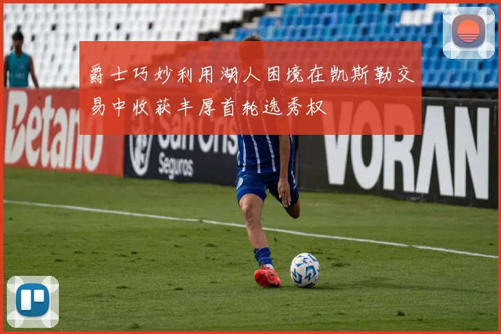 爵士巧妙利用湖人困境在凯斯勒交易中收获丰厚首轮选秀权