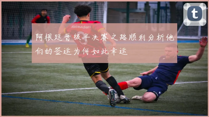 阿根廷晋级半决赛之路顺利分析他们的签运为何如此幸运