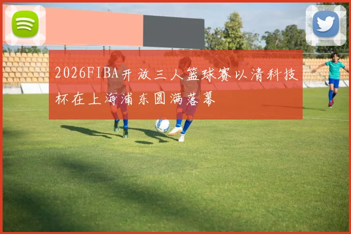 2026FIBA开放三人篮球赛以清科技杯在上海浦东圆满落幕