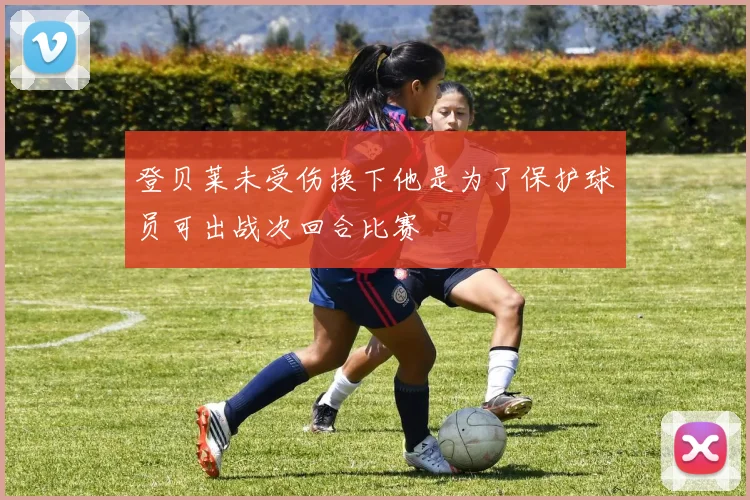 登贝莱未受伤换下他是为了保护球员可出战次回合比赛