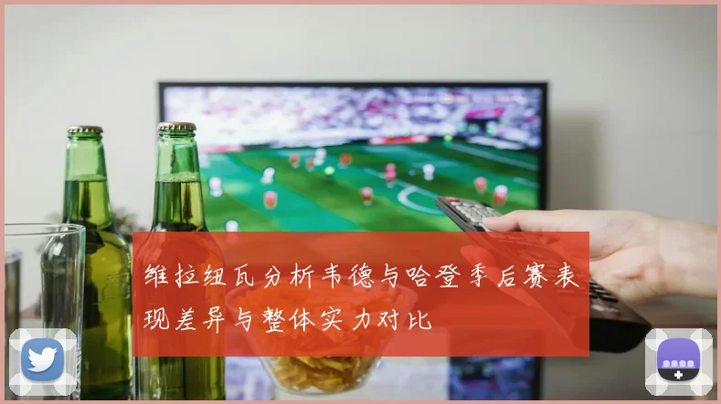 维拉纽瓦分析韦德与哈登季后赛表现差异与整体实力对比