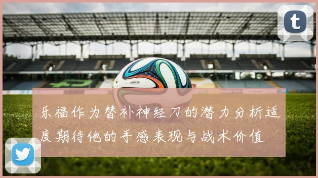 乐福作为替补神经刀的潜力分析适度期待他的手感表现与战术价值