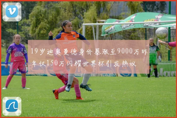19岁迪奥曼德身价暴涨至9000万昨年仅150万闪耀世界杯引发热议