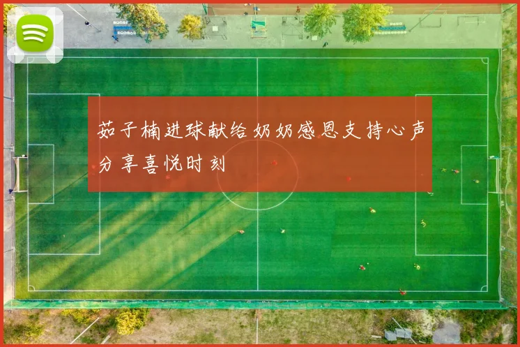 茹子楠进球献给奶奶感恩支持心声分享喜悦时刻
