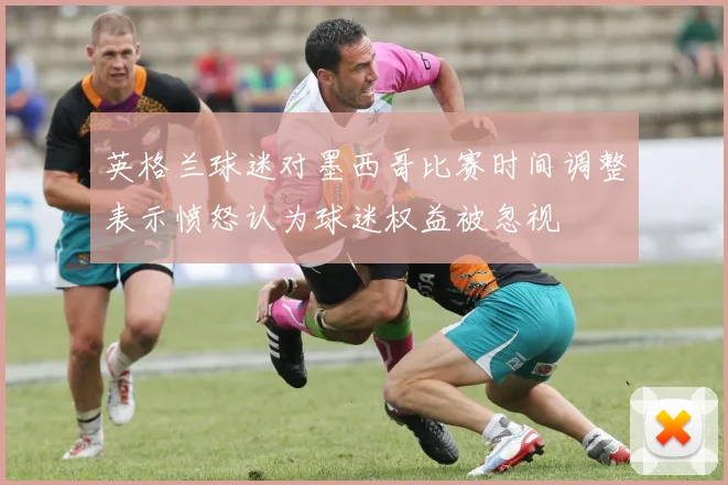 英格兰球迷对墨西哥比赛时间调整表示愤怒认为球迷权益被忽视