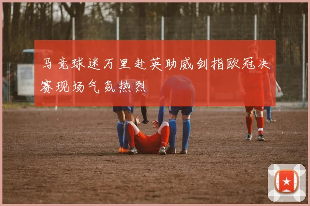 马竞球迷万里赴英助威剑指欧冠决赛现场气氛热烈
