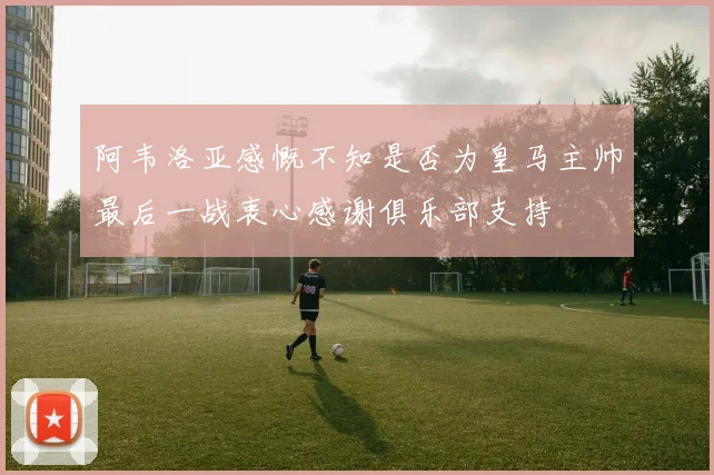 阿韦洛亚感慨不知是否为皇马主帅最后一战衷心感谢俱乐部支持