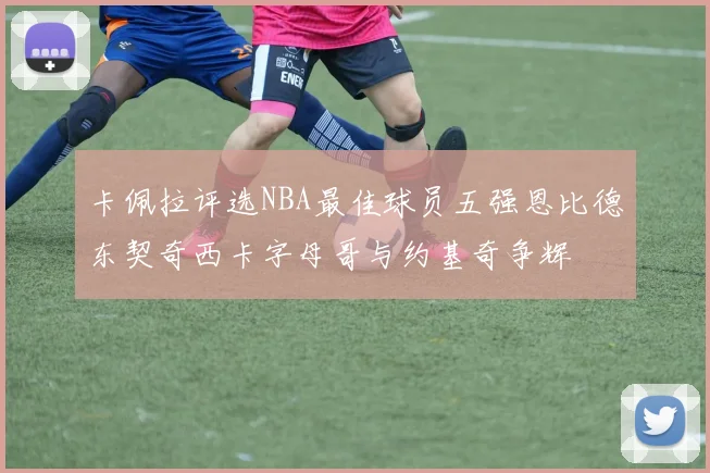 卡佩拉评选NBA最佳球员五强恩比德东契奇西卡字母哥与约基奇争辉