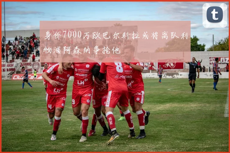 身价7000万欧巴尔科拉或将离队利物浦阿森纳争抢他