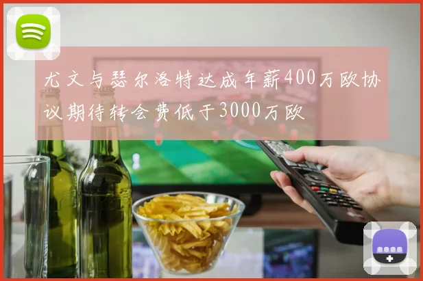 尤文与瑟尔洛特达成年薪400万欧协议期待转会费低于3000万欧