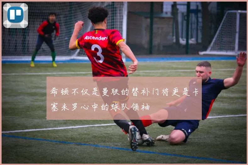 希顿不仅是曼联的替补门将更是卡塞米罗心中的球队领袖