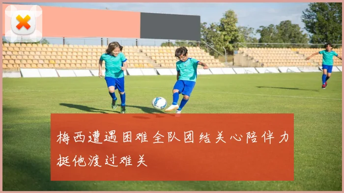 梅西遭遇困难全队团结关心陪伴力挺他渡过难关