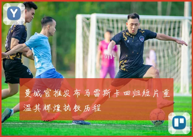 曼城官推发布马雷斯卡回归短片重温其辉煌执教历程