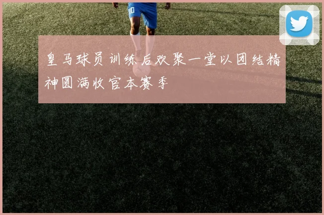 皇马球员训练后欢聚一堂以团结精神圆满收官本赛季