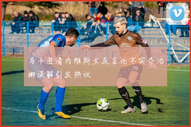 马卡澄清内维斯女友言论不实乔治娜误解引发热议