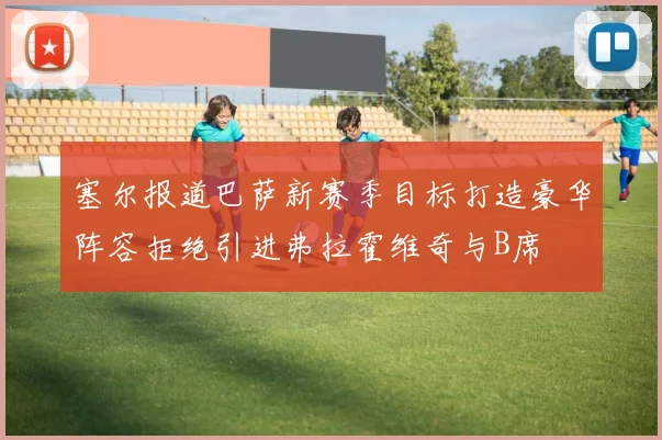 塞尔报道巴萨新赛季目标打造豪华阵容拒绝引进弗拉霍维奇与B席