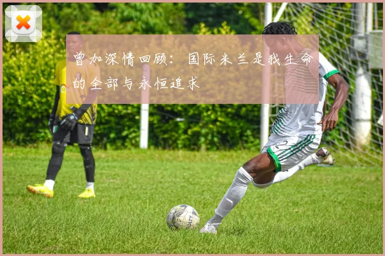 曾加深情回顾：国际米兰是我生命的全部与永恒追求