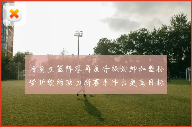 河南女篮阵容再度升级刘帅加盟孙梦昕续约助力新赛季冲击更高目标