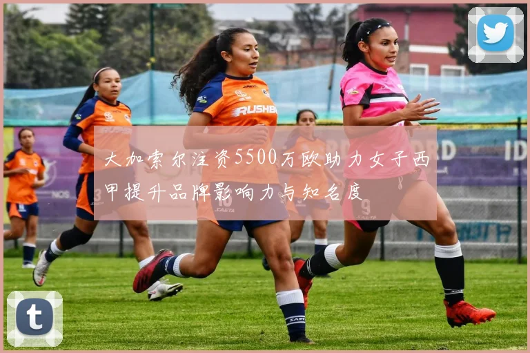 大加索尔注资5500万欧助力女子西甲提升品牌影响力与知名度