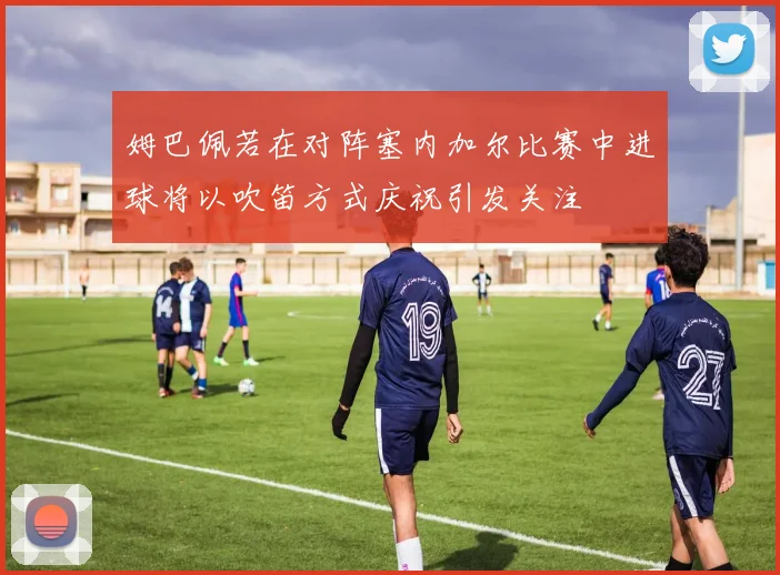 姆巴佩若在对阵塞内加尔比赛中进球将以吹笛方式庆祝引发关注