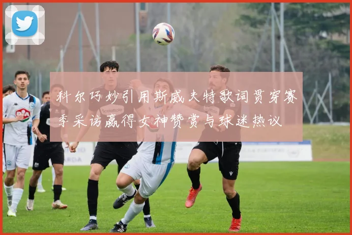 科尔巧妙引用斯威夫特歌词贯穿赛季采访赢得女神赞赏与球迷热议
